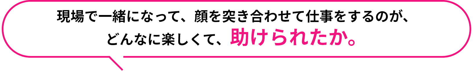 現場で一緒になって、顔を突き合わせて仕事をするのが、どんなに楽しくて、助けられたか。