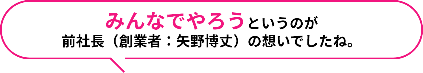 みんなでやろうというのが前社長（創業者：矢野博丈）の想いでしたね。