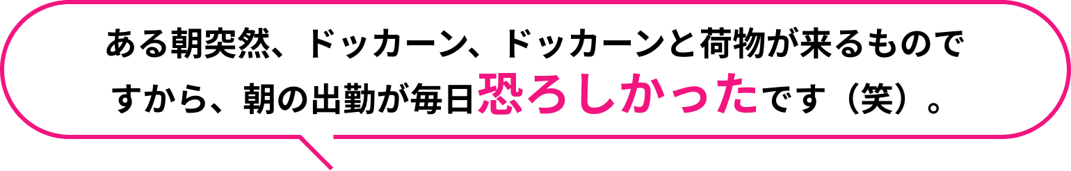 ある朝突然、ドッカーン、ドッカーンと荷物が来るものですから、朝の出勤が毎日恐ろしかったです（笑）。